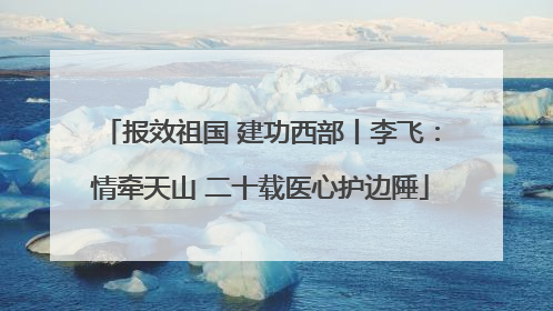 报效祖国 建功西部丨李飞：情牵天山 二十载医心护边陲