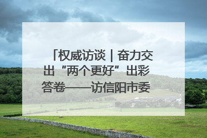 权威访谈｜奋力交出“两个更好”出彩答卷——访信阳市委书记蔡松涛