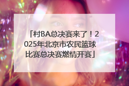 村BA总决赛来了！2025年北京市农民篮球比赛总决赛燃情开赛