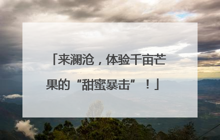 来澜沧，体验千亩芒果的“甜蜜暴击”！