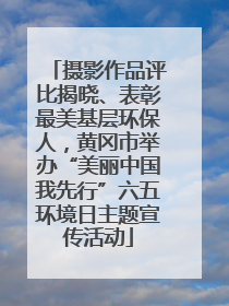 摄影作品评比揭晓、表彰最美基层环保人，黄冈市举办“美丽中国我先行”六五环境日主题宣传活动