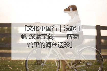 文化中国行｜浪起千帆 深蓝宝藏——博物馆里的海丝遗珍