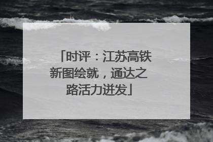 时评：江苏高铁新图绘就，通达之路活力迸发