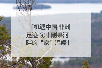机遇中国·非洲足迹 ④丨刚果河畔的“家”温暖
