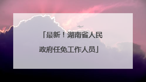 最新！湖南省人民政府任免工作人员