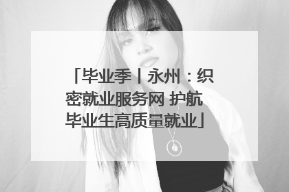 毕业季丨永州：织密就业服务网 护航毕业生高质量就业