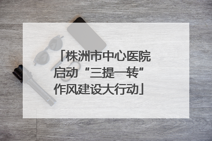 株洲市中心医院启动“三提一转”作风建设大行动