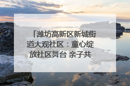 潍坊高新区新城街道大观社区：童心绽放社区舞台 亲子共谱六一欢歌