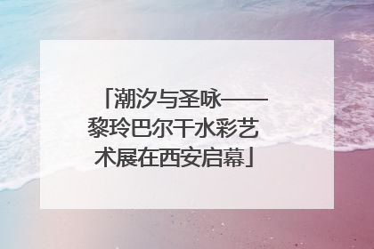 潮汐与圣咏——黎玲巴尔干水彩艺术展在西安启幕