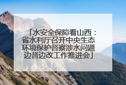 水安全保障看山西：省水利厅召开中央生态环境保护督察涉水问题边督边改工作推进会