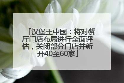 汉堡王中国：将对餐厅门店布局进行全面评估，关闭部分门店并新开40至60家