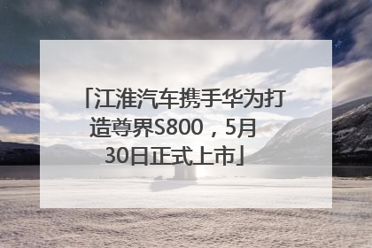 江淮汽车携手华为打造尊界S800，5月30日正式上市