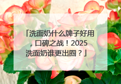 洗面奶什么牌子好用，口碑之战！2025洗面奶谁更出圈？