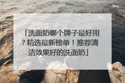 洗面奶哪个牌子最好用？精选最新榜单！推荐清洁效果好的洗面奶