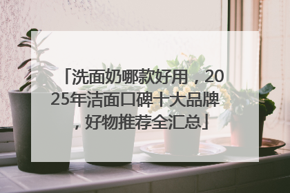 洗面奶哪款好用，2025年洁面口碑十大品牌，好物推荐全汇总