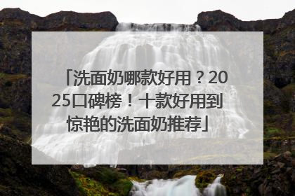 洗面奶哪款好用？2025口碑榜！十款好用到惊艳的洗面奶推荐