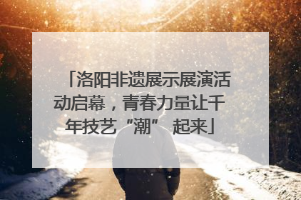 洛阳非遗展示展演活动启幕，青春力量让千年技艺“潮” 起来