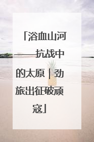 浴血山河——抗战中的太原｜劲旅出征破顽寇