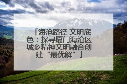 海沧路径 文明底色：探寻厦门海沧区城乡精神文明融合创建“最优解”
