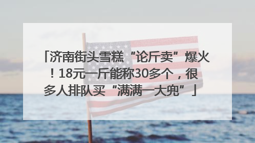 济南街头雪糕“论斤卖”爆火！18元一斤能称30多个，很多人排队买“满满一大兜”