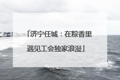 济宁任城：在粽香里遇见工会独家浪漫