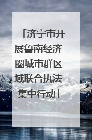 济宁市开展鲁南经济圈城市群区域联合执法集中行动