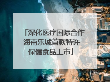 深化医疗国际合作 海南乐城首款特许保健食品上市