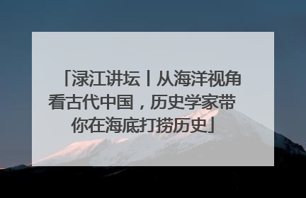 渌江讲坛丨从海洋视角看古代中国，历史学家带你在海底打捞历史