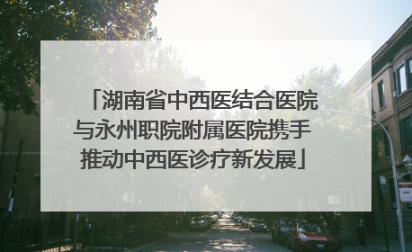 湖南省中西医结合医院与永州职院附属医院携手推动中西医诊疗新发展
