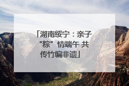 湖南绥宁：亲子“粽”情端午 共传竹编非遗
