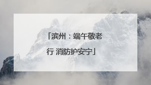 滨州：端午敬老行 消防护安宁