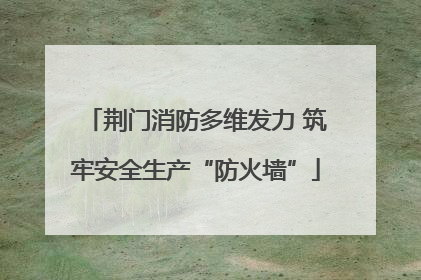荆门消防多维发力 筑牢安全生产“防火墙”