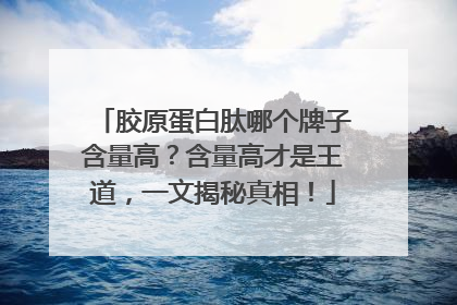 胶原蛋白肽哪个牌子含量高？含量高才是王道，一文揭秘真相！