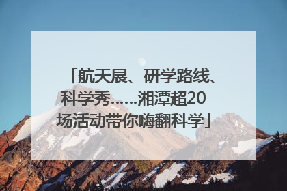 航天展、研学路线、科学秀……湘潭超20场活动带你嗨翻科学