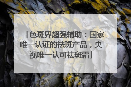 色斑界超强辅助：国家唯一认证的祛斑产品，央视唯一认可祛斑霜
