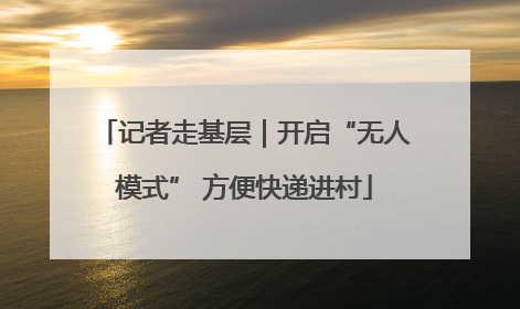 记者走基层｜开启“无人模式” 方便快递进村