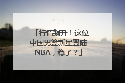 行情飙升！这位中国男篮新星登陆NBA，稳了？