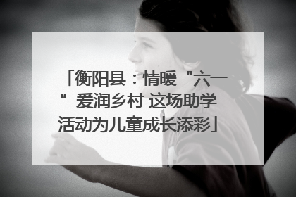 衡阳县：情暖“六一”爱润乡村 这场助学活动为儿童成长添彩