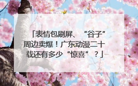表情包刷屏、“谷子”周边卖爆！广东动漫二十载还有多少“惊喜”？