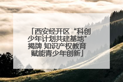 西安经开区“科创少年计划共建基地”揭牌 知识产权教育赋能青少年创新