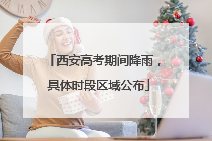 西安高考期间降雨，具体时段区域公布