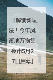 解锁新玩法！今年凤溪地万物集夜市5月27日启幕