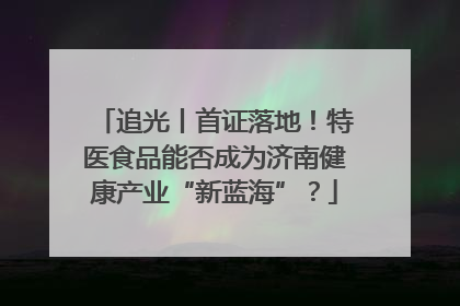 追光丨首证落地！特医食品能否成为济南健康产业“新蓝海”？