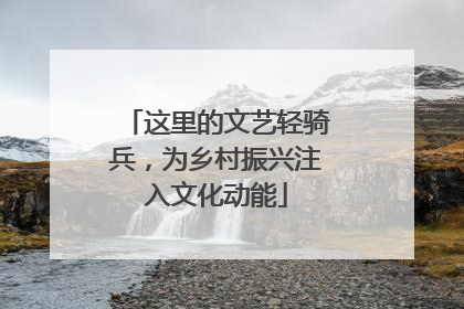 这里的文艺轻骑兵，为乡村振兴注入文化动能