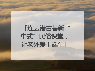 连云港古巷新“中式”民俗课堂，让老外爱上端午