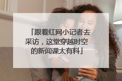 跟着红网小记者去采访，这堂穿越时空的新闻课太有料