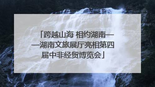 跨越山海 相约湖南——湖南文旅展厅亮相第四届中非经贸博览会