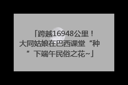 跨越16948公里！大同姑娘在巴西课堂“种”下端午民俗之花~