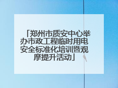 郑州市质安中心举办市政工程临时用电安全标准化培训暨观摩提升活动