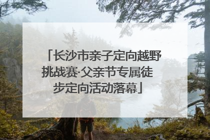长沙市亲子定向越野挑战赛·父亲节专属徒步定向活动落幕